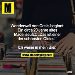 Wonderwall von Oasis beginnt.
Ein circa 20 Jahre altes
Mädel seufzt: Das ist einer
der schönsten Oldies!"
Ich weine in m