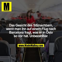 Das Gesicht des Sitznachbarn,
wenn man ihn auf einem Flug nach
Barcelona fragt, was er in Oslo
so vor hat. Unbezahlbar.
