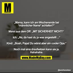 „Mama, kann ich am Wochenende bei
*männlicher Name* schlafen?"
Mann aus dem Off: „MIT SICHERHEIT NICHT!"
Ich: Na, da has