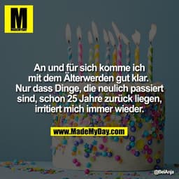 An und für sich komme ich
mit dem Älterwerden gut klar. 
Nur dass Dinge, die neulich passiert
sind, schon 25 Jahre zurüc