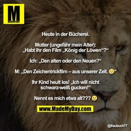Heute in der Bücherei.

Mutter (ungefähr mein Alter):
„Habt ihr den Film „König der Löwen“?“

Ich: „Den alten oder den N