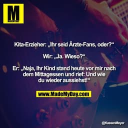 Kita-Erzieher: „Ihr seid Ärzte-Fans, oder?“

Wir: „Ja. Wieso?“

Er: „Naja, Ihr Kind stand heute vor mir nach
dem Mittage