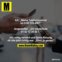 Ich: „Meine Telefonnummer
ist 0162 123 4567.“

Angestellter: „Ich wiederhole.
01 62 12 34 56 7.“

Ich, völlig verwirrt u