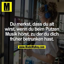 Du merkst, dass du alt
wirst, wenn du beim Putzen
Musik hörst, zu der du dich
früher betrunken hast.