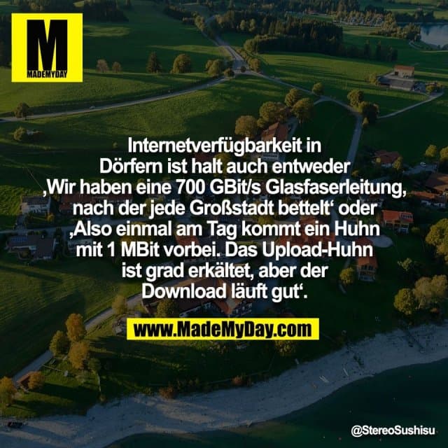Internetverfügbarkeit in
Dörfern ist halt auch entweder
‚Wir haben eine 700 GBit/s Glasfaserleitung,
nach der jede Großstadt bettelt‘ oder
‚Also einmal am Tag kommt ein Huhn
mit 1 MBit vorbei. Das Upload-Huhn
ist grad erkältet, aber der
Download läuft gut‘. - Inspiration, Zitate & Sprüche | MadeMyDay | Jetzt entdecken & teilen Internetverfügbarkeit in
Dörfern ist halt auch entweder
‚Wir haben eine 700 GBit/s Glasfaserleitung,
nach der jede Großstadt bettelt‘ oder
‚Also einmal am Tag kommt ein Huhn
mit 1 MBit vorbei. Das Upload-Huhn
ist grad erkältet, aber der
Download läuft gut‘. - Inspirierendes Zitat mit Bild