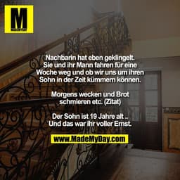 Nachbarin hat eben geklingelt.
Sie und ihr Mann fahren für eine
Woche weg und ob wir uns um ihren
Sohn in der Zeit kümme