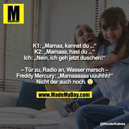 K1: „Mamaa, kannst du ...“
K2: „Mamaaa, hast du ...“
Ich: „Nein, ich geh jetzt duschen!“

– Tür zu, Radio an, Wasser mar