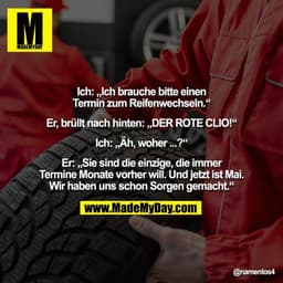 Ich: „Ich brauche bitte einen
Termin zum Reifenwechseln.“

Er, brüllt nach hinten: „DER ROTE CLIO!“

Ich: „Äh, woher ...