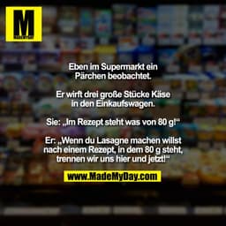 Eben im Supermarkt ein
Pärchen beobachtet.

Er wirft drei große Stücke Käse
in den Einkaufswagen.

Sie: „Im Rezept steht