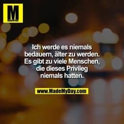 Ich werde es niemals
bedauern, älter zu werden.
Es gibt zu viele Menschen,
die dieses Privileg
niemals hatten.