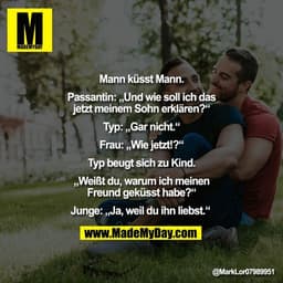 "Mann küsst Mann.

Passantin: „Und wie soll ich das
jetzt meinem Sohn erklären?“

Typ: „Gar nicht.“

Frau: „Wie jetzt!?“