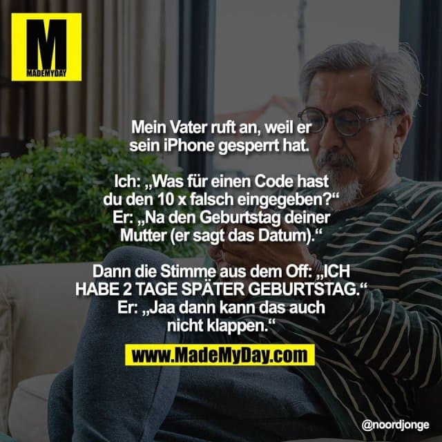 Mein Vater ruft an, weil er
sein iPhone gesperrt hat.
Ich: „Was für einen Code hast
du den 10 x falsch eingegeben?“
Er: „Na den Geburtstag deiner
Mutter (er sagt das Datum).“
Dann die Stimme aus dem Off: „ICH
HABE 2 TAGE SPÄTER GEBURTSTAG.“
Er: „Jaa dann kann das auch
nicht klappen.“ - Inspiration, Zitate & Sprüche | MadeMyDay | Jetzt entdecken & teilen Mein Vater ruft an, weil er
sein iPhone gesperrt hat.
Ich: „Was für einen Code hast
du den 10 x falsch eingegeben?“
Er: „Na den Geburtstag deiner
Mutter (er sagt das Datum).“
Dann die Stimme aus dem Off: „ICH
HABE 2 TAGE SPÄTER GEBURTSTAG.“
Er: „Jaa dann kann das auch
nicht klappen.“ - Inspirierendes Zitat mit Bild