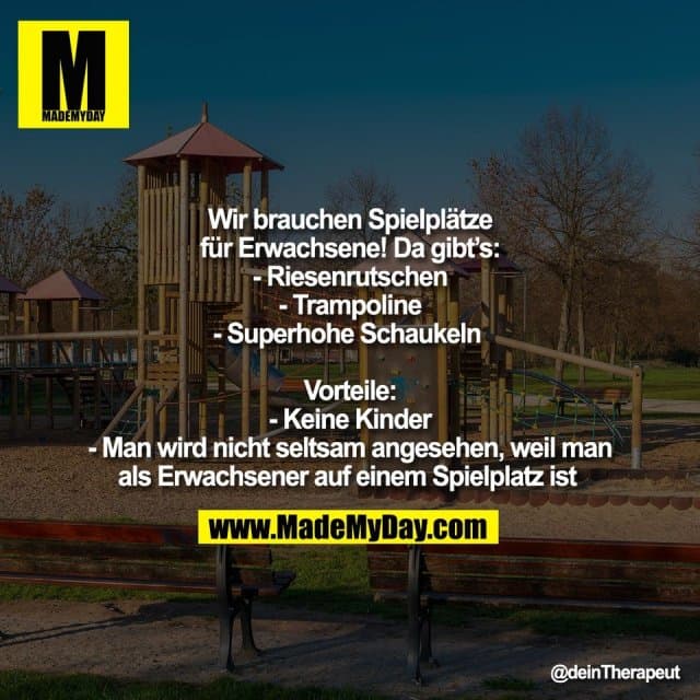 Wir brauchen Spielplätze
für Erwachsene! Da gibt’s:
- Riesenrutschen
- Trampoline
- Superhohe Schaukeln
Vorteile:
- Keine Kinder
- Man wird nicht seltsam angesehen, weil man
als Erwachsener auf einem Spielplatz ist - Inspiration, Zitate & Sprüche | MadeMyDay | Jetzt entdecken & teilen Wir brauchen Spielplätze
für Erwachsene! Da gibt’s:
- Riesenrutschen
- Trampoline
- Superhohe Schaukeln
Vorteile:
- Keine Kinder
- Man wird nicht seltsam angesehen, weil man
als Erwachsener auf einem Spielplatz ist - Inspirierendes Zitat mit Bild
