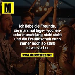Ich liebe die Freunde,
die man mal tage-, wochen-
oder monatelang nicht sieht
und die Freundschaft dann
immer noch so st