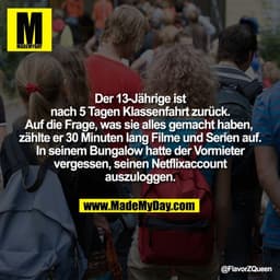 Der 13-Jährige ist
nach 5 Tagen Klassenfahrt zurück.
Auf die Frage, was sie alles gemacht haben, 
zählte er 30 Minuten l