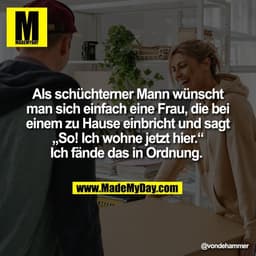 Als schüchterner Mann wünscht
man sich einfach eine Frau, die bei
einem zu Hause einbricht und sagt
„So! Ich wohne jetzt