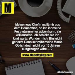 Meine neue Chefin mailt mir aus
dem Homeoffice, ob ich ihr meine
Festnetznummer geben kann, sie
will anrufen. Ich schick