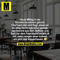 Heute Mittag in der
Büroküche extrem gefurzt,
Chef kam rein und fragt, wieso es
so eklig riecht, hab dann gesagt,
das ko
