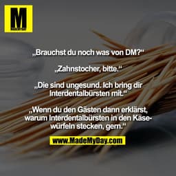 „Brauchst du noch was von DM?“

„Zahnstocher, bitte.“

„Die sind ungesund. Ich bring dir
Interdentalbürsten mit.“

„Wenn