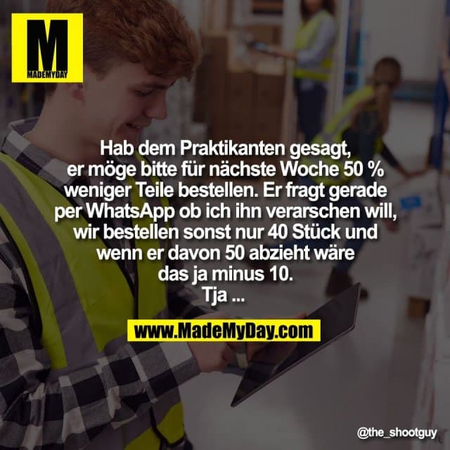 Hab dem Praktikanten gesagt,
er möge bitte für nächste Woche 50 %
weniger Teile bestellen. Er fragt gerade
per WhatsApp ob ich ihn verarschen will,
wir bestellen sonst nur 40 Stück und
wenn er davon 50 abzieht wäre
das ja minus 10.
Tja ... - Inspiration, Zitate & Sprüche | MadeMyDay | Jetzt entdecken & teilen Hab dem Praktikanten gesagt,
er möge bitte für nächste Woche 50 %
weniger Teile bestellen. Er fragt gerade
per WhatsApp ob ich ihn verarschen will,
wir bestellen sonst nur 40 Stück und
wenn er davon 50 abzieht wäre
das ja minus 10.
Tja ... - Inspirierendes Zitat mit Bild