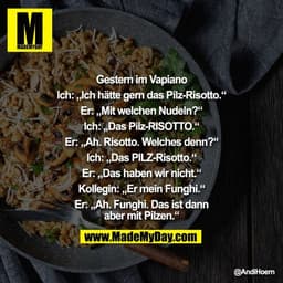 Gestern im Vapiano

Ich: „Ich hätte gern das Pilz-Risotto.“

Er: „Mit welchen Nudeln?“

Ich: „Das Pilz-RISOTTO.“

Er: „A