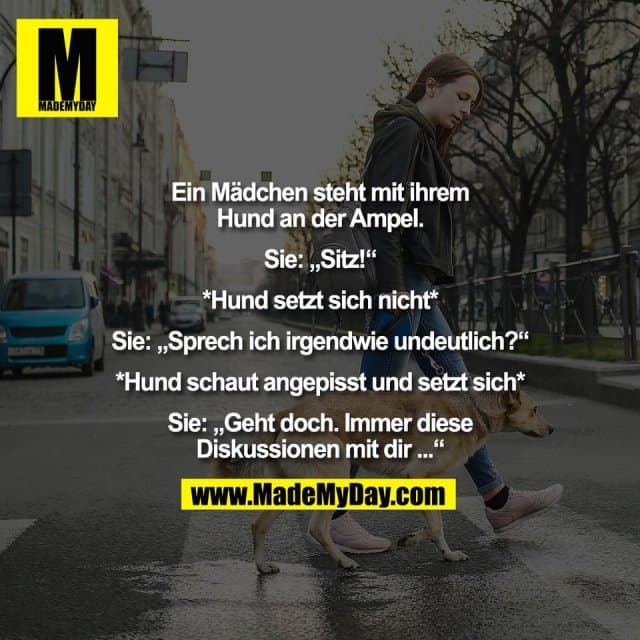 Ein Mädchen steht mit ihrem
Hund an der Ampel.
Sie: „Sitz!“
*Hund setzt sich nicht*
Sie: „Sprech ich irgendwie undeutlich?“
*Hund schaut angepisst und setzt sich*
Sie: „Geht doch. Immer diese
Diskussionen mit dir ...“ - Inspiration, Zitate & Sprüche | MadeMyDay | Jetzt entdecken & teilen Ein Mädchen steht mit ihrem
Hund an der Ampel.
Sie: „Sitz!“
*Hund setzt sich nicht*
Sie: „Sprech ich irgendwie undeutlich?“
*Hund schaut angepisst und setzt sich*
Sie: „Geht doch. Immer diese
Diskussionen mit dir ...“ - Inspirierendes Zitat mit Bild