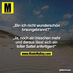 „Bin ich nicht wunderschön
braungebrannt?“

„Ja, noch ein bisschen mehr
und daraus lässt sich ein
toller Sattel anfertig