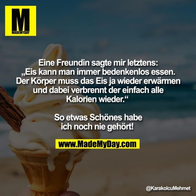 Eine Freundin sagte mir letztens:
„Eis kann man immer bedenkenlos essen.
Der Körper muss das Eis ja wieder erwärmen
und dabei verbrennt der einfach alle
Kalorien wieder.“
So etwas Schönes habe
ich noch nie gehört! - Inspiration, Zitate & Sprüche | MadeMyDay | Jetzt entdecken & teilen Eine Freundin sagte mir letztens:
„Eis kann man immer bedenkenlos essen.
Der Körper muss das Eis ja wieder erwärmen
und dabei verbrennt der einfach alle
Kalorien wieder.“
So etwas Schönes habe
ich noch nie gehört! - Inspirierendes Zitat mit Bild