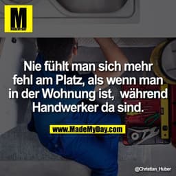 Nie fühlt man sich mehr
fehl am Platz, als wenn man
in der Wohnung ist,  während
Handwerker da sind.