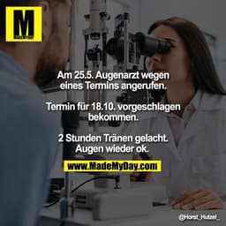 Am 25.5. Augenarzt wegen
eines Termins angerufen.

Termin für 18.10. vorgeschlagen
bekommen.

2 Stunden Tränen gelacht.
