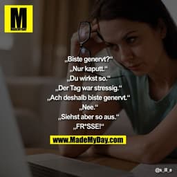 „Biste genervt?“
„Nur kaputt.“
„Du wirkst so.“
„Der Tag war stressig.“
„Ach deshalb biste genervt.“
„Nee.“
„Siehst aber 