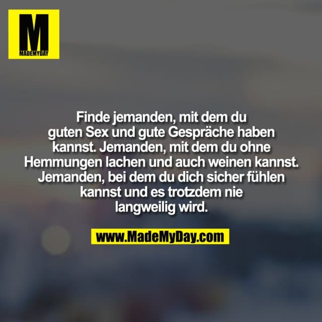 Finde jemanden, mit dem du
guten Sex und gute Gespräche haben
kannst. Jemanden, mit dem du ohne
Hemmungen lachen und auch weinen kannst.
Jemanden, bei dem du dich sicher fühlen
kannst und es trotzdem nie
langweilig wird. - Inspiration, Zitate & Sprüche | MadeMyDay | Jetzt entdecken & teilen Finde jemanden, mit dem du
guten Sex und gute Gespräche haben
kannst. Jemanden, mit dem du ohne
Hemmungen lachen und auch weinen kannst.
Jemanden, bei dem du dich sicher fühlen
kannst und es trotzdem nie
langweilig wird. - Inspirierendes Zitat mit Bild