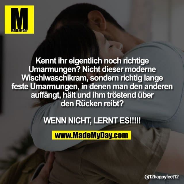 Kennt ihr eigentlich noch richtige
Umarmungen? Nicht dieser moderne
Wischiwaschikram, sondern richtig lange
feste Umarmungen, in denen man den anderen
auffängt, hält und ihm tröstend über
den Rücken reibt?
WENN NICHT, LERNT ES!!!!! - Inspiration, Zitate & Sprüche | MadeMyDay | Jetzt entdecken & teilen Kennt ihr eigentlich noch richtige
Umarmungen? Nicht dieser moderne
Wischiwaschikram, sondern richtig lange
feste Umarmungen, in denen man den anderen
auffängt, hält und ihm tröstend über
den Rücken reibt?
WENN NICHT, LERNT ES!!!!! - Inspirierendes Zitat mit Bild