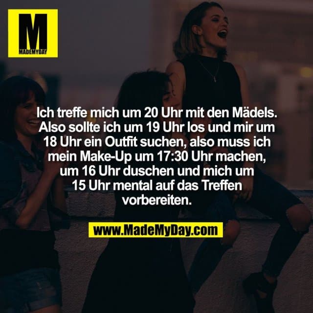 Ich treffe mich um 20 Uhr mit den Mädels.
Also sollte ich um 19 Uhr los und mir um
18 Uhr ein Outfit suchen, also muss ich
mein Make-Up um 17:30 Uhr machen,
um 16 Uhr duschen und mich um
15 Uhr mental auf das Treffen
vorbereiten. - Inspiration, Zitate & Sprüche | MadeMyDay | Jetzt entdecken & teilen Ich treffe mich um 20 Uhr mit den Mädels.
Also sollte ich um 19 Uhr los und mir um
18 Uhr ein Outfit suchen, also muss ich
mein Make-Up um 17:30 Uhr machen,
um 16 Uhr duschen und mich um
15 Uhr mental auf das Treffen
vorbereiten. - Inspirierendes Zitat mit Bild
