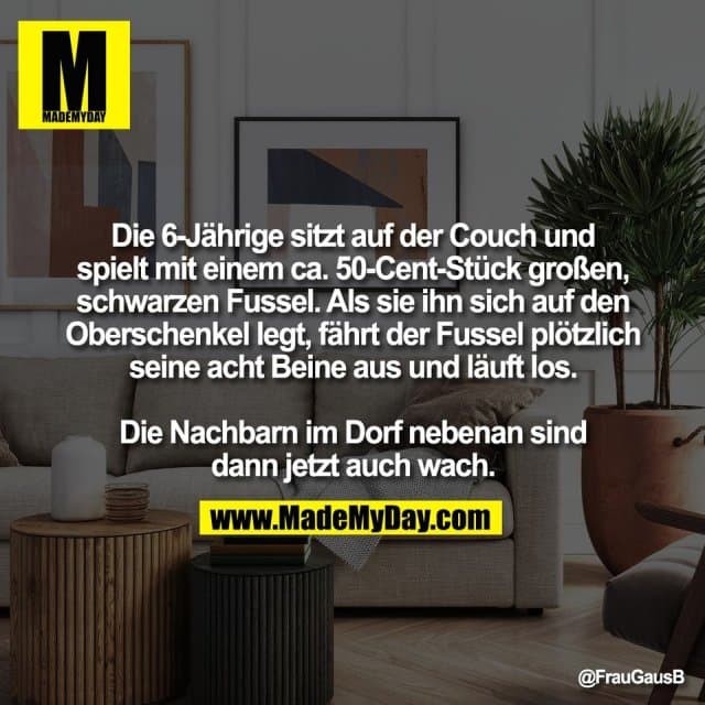 Die 6-Jährige sitzt auf der Couch und
spielt mit einem ca. 50-Cent-Stück großen,
schwarzen Fussel. Als sie ihn sich auf den
Oberschenkel legt, fährt der Fussel plötzlich
seine acht Beine aus und läuft los.
Die Nachbarn im Dorf nebenan sind
dann jetzt auch wach. - Inspiration, Zitate & Sprüche | MadeMyDay | Jetzt entdecken & teilen Die 6-Jährige sitzt auf der Couch und
spielt mit einem ca. 50-Cent-Stück großen,
schwarzen Fussel. Als sie ihn sich auf den
Oberschenkel legt, fährt der Fussel plötzlich
seine acht Beine aus und läuft los.
Die Nachbarn im Dorf nebenan sind
dann jetzt auch wach. - Inspirierendes Zitat mit Bild
