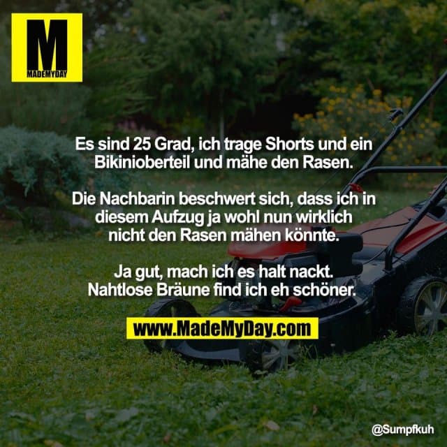 Es sind 25 Grad, ich trage Shorts und ein
Bikinioberteil und mähe den Rasen.
Die Nachbarin beschwert sich, dass ich in
diesem Aufzug ja wohl nun wirklich
nicht den Rasen mähen könnte.
Ja gut, mach ich es halt nackt.
Nahtlose Bräune find ich eh schöner. - Inspiration, Zitate & Sprüche | MadeMyDay | Jetzt entdecken & teilen Es sind 25 Grad, ich trage Shorts und ein
Bikinioberteil und mähe den Rasen.
Die Nachbarin beschwert sich, dass ich in
diesem Aufzug ja wohl nun wirklich
nicht den Rasen mähen könnte.
Ja gut, mach ich es halt nackt.
Nahtlose Bräune find ich eh schöner. - Inspirierendes Zitat mit Bild