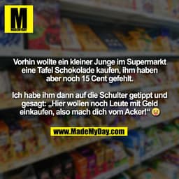 Vorhin wollte ein kleiner Junge im Supermarkt
eine Tafel Schokolade kaufen, ihm haben
aber noch 15 Cent gefehlt.

Ich ha