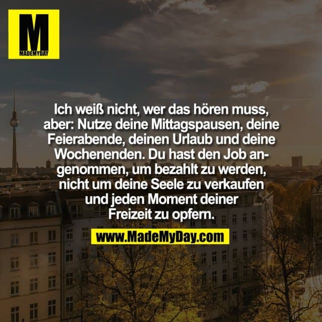 Ich weiß nicht, wer das hören muss,
aber: Nutze deine Mittagspausen, deine
Feierabende, deinen Urlaub und deine
Wochenenden. Du hast den Job an-
genommen, um bezahlt zu werden,
nicht um deine Seele zu verkaufen
und jeden Moment deiner
Freizeit zu opfern. - Inspiration, Zitate & Sprüche | MadeMyDay | Jetzt entdecken & teilen Ich weiß nicht, wer das hören muss,
aber: Nutze deine Mittagspausen, deine
Feierabende, deinen Urlaub und deine
Wochenenden. Du hast den Job an-
genommen, um bezahlt zu werden,
nicht um deine Seele zu verkaufen
und jeden Moment deiner
Freizeit zu opfern. - Inspirierendes Zitat mit Bild