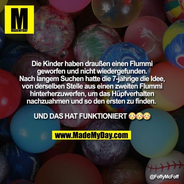 Die Kinder haben draußen einen Flummi
geworfen und nicht wiedergefunden.
Nach langem Suchen hatte die 7-jährige die Idee,
von derselben Stelle aus einen zweiten Flummi
hinterherzuwerfen, um das Hüpfverhalten
nachzuahmen und so den ersten zu finden.
UND DAS HAT FUNKTIONIERT 😳😳😳 - Inspiration, Zitate & Sprüche | MadeMyDay | Jetzt entdecken & teilen Die Kinder haben draußen einen Flummi
geworfen und nicht wiedergefunden.
Nach langem Suchen hatte die 7-jährige die Idee,
von derselben Stelle aus einen zweiten Flummi
hinterherzuwerfen, um das Hüpfverhalten
nachzuahmen und so den ersten zu finden.
UND DAS HAT FUNKTIONIERT 😳😳😳 - Inspirierendes Zitat mit Bild