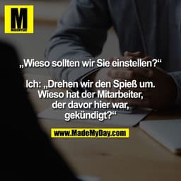 „Wieso sollten wir Sie einstellen?“

Ich: „Drehen wir den Spieß um.
Wieso hat der Mitarbeiter,
der davor hier war,
gekün