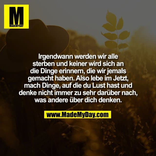 Irgendwann werden wir alle
sterben und keiner wird sich an
die Dinge erinnern, die wir jemals
gemacht haben. Also lebe im Jetzt,
mach Dinge, auf die du Lust hast und
denke nicht immer zu sehr darüber nach,
was andere über dich denken. - Inspiration, Zitate & Sprüche | MadeMyDay | Jetzt entdecken & teilen Irgendwann werden wir alle
sterben und keiner wird sich an
die Dinge erinnern, die wir jemals
gemacht haben. Also lebe im Jetzt,
mach Dinge, auf die du Lust hast und
denke nicht immer zu sehr darüber nach,
was andere über dich denken. - Inspirierendes Zitat mit Bild