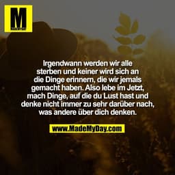 Irgendwann werden wir alle
sterben und keiner wird sich an
die Dinge erinnern, die wir jemals
gemacht haben. Also lebe i