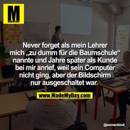 Never forget als mein Lehrer
mich „zu dumm für die Baumschule“
nannte und Jahre später als Kunde
bei mir anrief, weil se