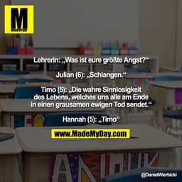 Lehrerin: „Was ist eure größte Angst?“

Julian (6): „Schlangen.“

Timo (5): „Die wahre Sinnlosigkeit
des Lebens, welches
