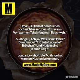 Oma: „Du kannst den Kuchen
noch nicht essen, der ist zu warm.
Von warmen Teig kriegt man Bauchweh.“

7-Jährige: „Ach ja?