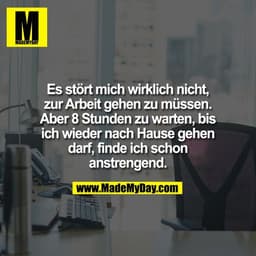 Es stört mich wirklich nicht,
zur Arbeit gehen zu müssen.
Aber 8 Stunden zu warten, bis
ich wieder nach Hause gehen
darf
