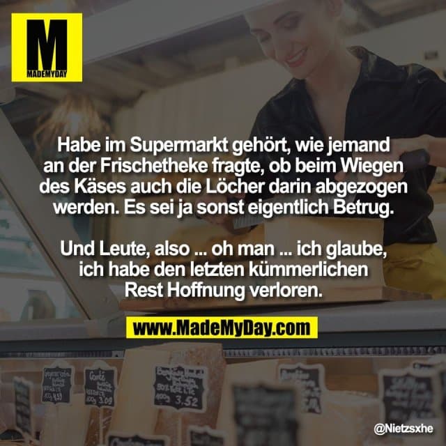Habe im Supermarkt gehört, wie jemand
an der Frischetheke fragte, ob beim Wiegen
des Käses auch die Löcher darin abgezogen
werden. Es sei ja sonst eigentlich Betrug.
Und Leute, also ... oh man ... ich glaube,
ich habe den letzten kümmerlichen
Rest Hoffnung verloren. - Inspiration, Zitate & Sprüche | MadeMyDay | Jetzt entdecken & teilen Habe im Supermarkt gehört, wie jemand
an der Frischetheke fragte, ob beim Wiegen
des Käses auch die Löcher darin abgezogen
werden. Es sei ja sonst eigentlich Betrug.
Und Leute, also ... oh man ... ich glaube,
ich habe den letzten kümmerlichen
Rest Hoffnung verloren. - Inspirierendes Zitat mit Bild