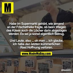 Habe im Supermarkt gehört, wie jemand
an der Frischetheke fragte, ob beim Wiegen
des Käses auch die Löcher darin abgezog