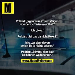 Polizist: „Irgendwas in dem Wagen,
von dem ich wissen sollte?“

Ich: „Nee.“

Polizist: „Ist das da nicht Koks?“

Ich: „J
