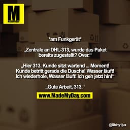 *am Funkgerät*

„Zentrale an DHL-313, wurde das Paket
bereits zugestellt? Over.“

„Hier 313, Kunde sitzt wartend ... Mom